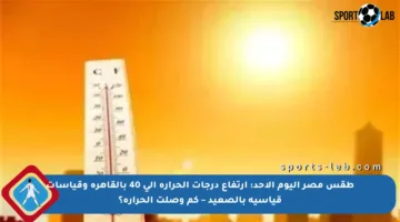 طقس مصر اليوم الأحد: ارتفاع درجات الحرارة إلى 40 بالقاهرة وقياسات قياسية بالصعيد – كم وصلت الحرارة؟